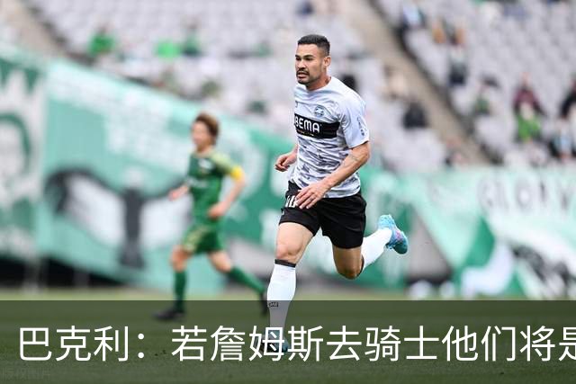 巴克利：若詹姆斯去骑士他们将是东部最强 76人的健康隐患太大